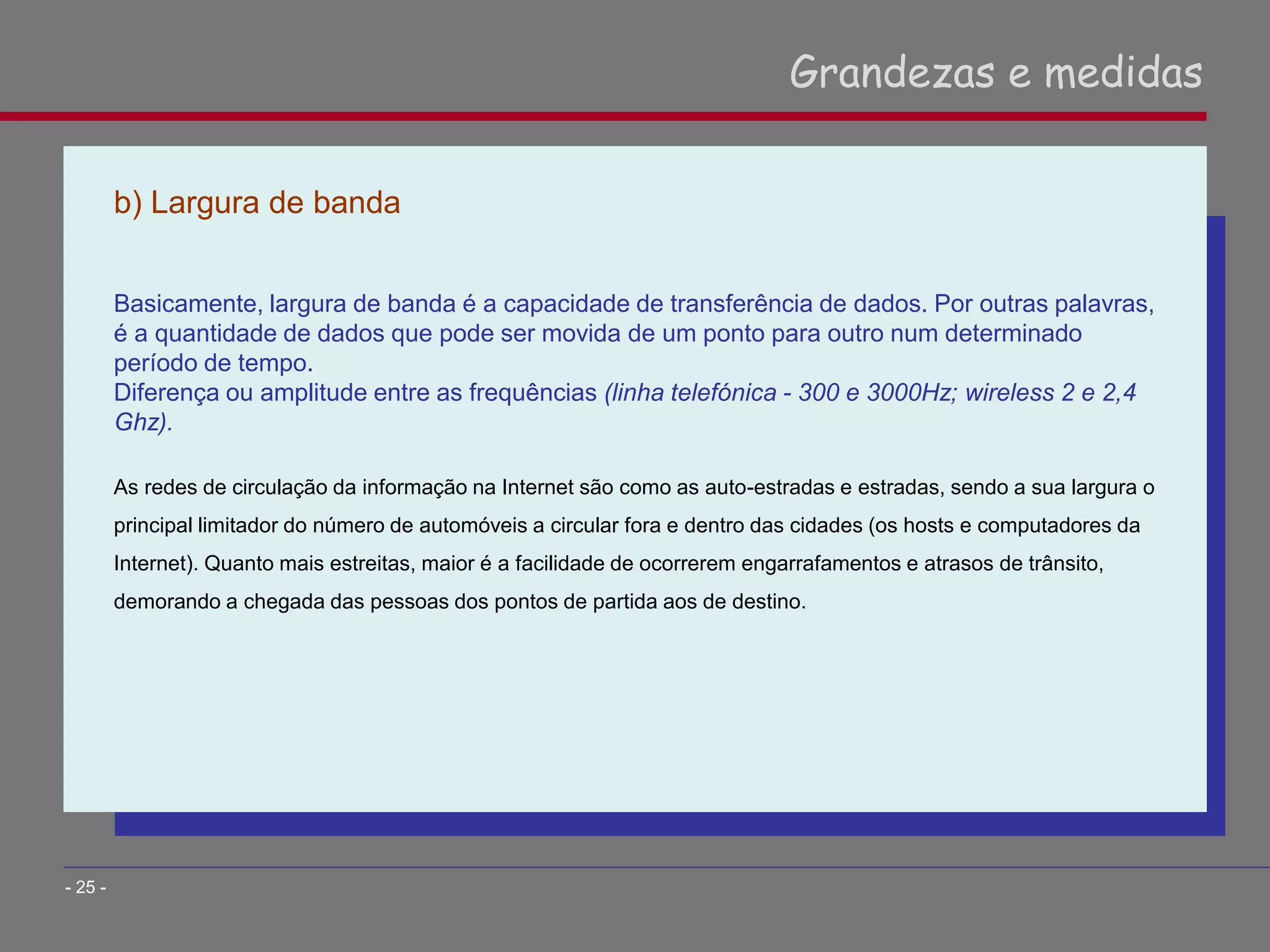 b) Largura de banda
Basicamente, largura de banda é a capacidade de transferência de dados. Por outras palavras,
é a quantidade de dados que pode ser movida de um ponto para outro num determinado
período de tempo.
Diferença ou amplitude entre as frequências (linha telefónica - 300 e 3000Hz; wireless 2 e 2,4
Ghz).
As redes de circulação da informação na Internet são como as auto-estradas e estradas, sendo a sua largura o
principal limitador do número de automóveis a circular fora e dentro das cidades (os hosts e computadores da
Internet). Quanto mais estreitas, maior é a facilidade de ocorrerem engarrafamentos e atrasos de trânsito,
demorando a chegada das pessoas dos pontos de partida aos de destino.
Grandezas e medidas
- 25 -
 