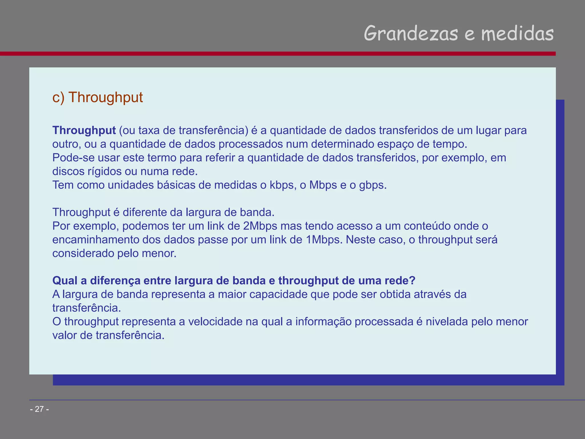 c) Throughput
Throughput (ou taxa de transferência) é a quantidade de dados transferidos de um lugar para
outro, ou a quantidade de dados processados num determinado espaço de tempo.
Pode-se usar este termo para referir a quantidade de dados transferidos, por exemplo, em
discos rígidos ou numa rede.
Tem como unidades básicas de medidas o kbps, o Mbps e o gbps.
Throughput é diferente da largura de banda.
Por exemplo, podemos ter um link de 2Mbps mas tendo acesso a um conteúdo onde o
encaminhamento dos dados passe por um link de 1Mbps. Neste caso, o throughput será
considerado pelo menor.
Qual a diferença entre largura de banda e throughput de uma rede?
A largura de banda representa a maior capacidade que pode ser obtida através da
transferência.
O throughput representa a velocidade na qual a informação processada é nivelada pelo menor
valor de transferência.
Grandezas e medidas
- 27 -
 