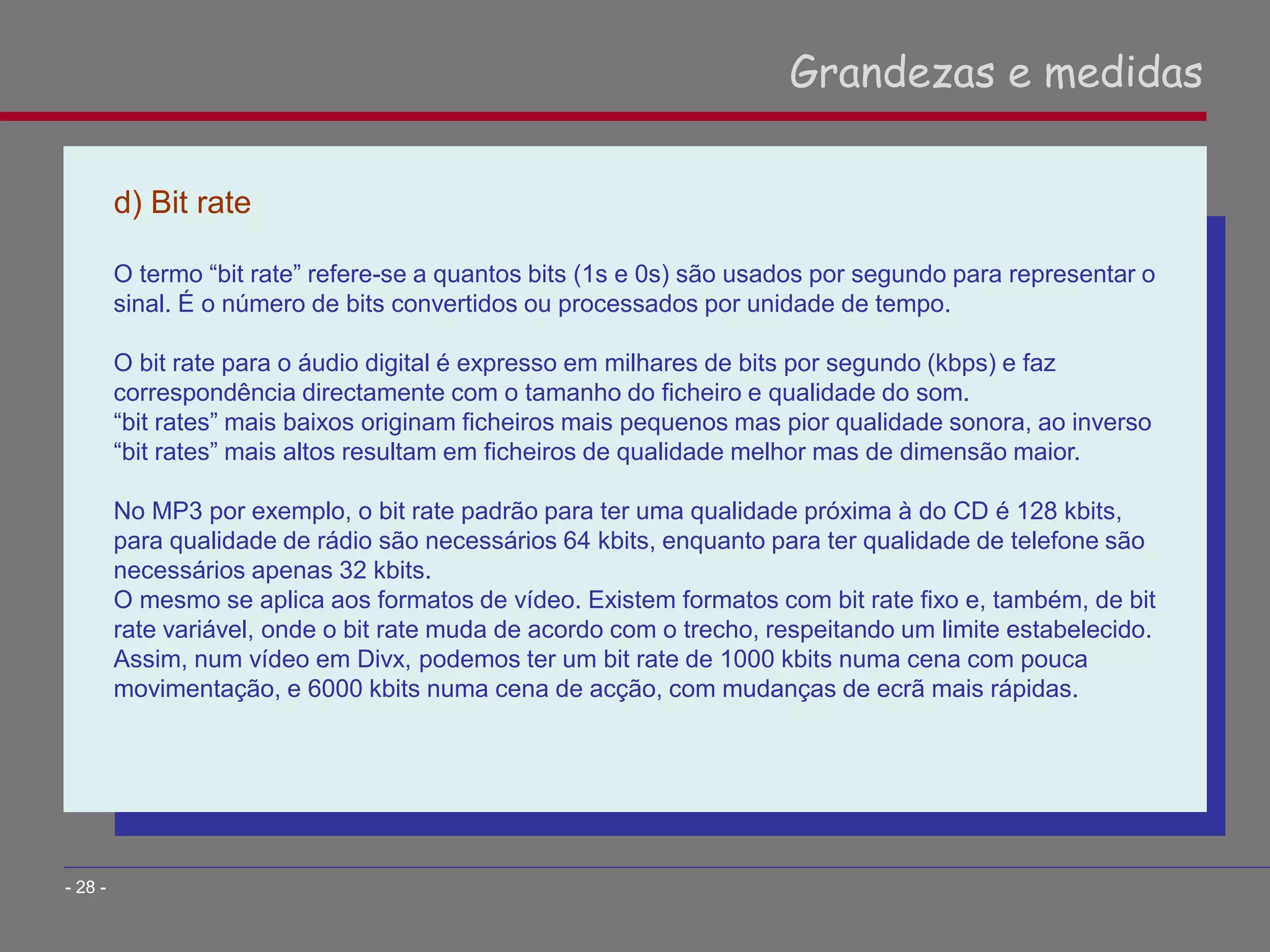 d) Bit rate
O termo “bit rate” refere-se a quantos bits (1s e 0s) são usados por segundo para representar o
sinal. É o número de bits convertidos ou processados por unidade de tempo.
O bit rate para o áudio digital é expresso em milhares de bits por segundo (kbps) e faz
correspondência directamente com o tamanho do ficheiro e qualidade do som.
“bit rates” mais baixos originam ficheiros mais pequenos mas pior qualidade sonora, ao inverso
“bit rates” mais altos resultam em ficheiros de qualidade melhor mas de dimensão maior.
No MP3 por exemplo, o bit rate padrão para ter uma qualidade próxima à do CD é 128 kbits,
para qualidade de rádio são necessários 64 kbits, enquanto para ter qualidade de telefone são
necessários apenas 32 kbits.
O mesmo se aplica aos formatos de vídeo. Existem formatos com bit rate fixo e, também, de bit
rate variável, onde o bit rate muda de acordo com o trecho, respeitando um limite estabelecido.
Assim, num vídeo em Divx, podemos ter um bit rate de 1000 kbits numa cena com pouca
movimentação, e 6000 kbits numa cena de acção, com mudanças de ecrã mais rápidas.
Grandezas e medidas
- 28 -
 