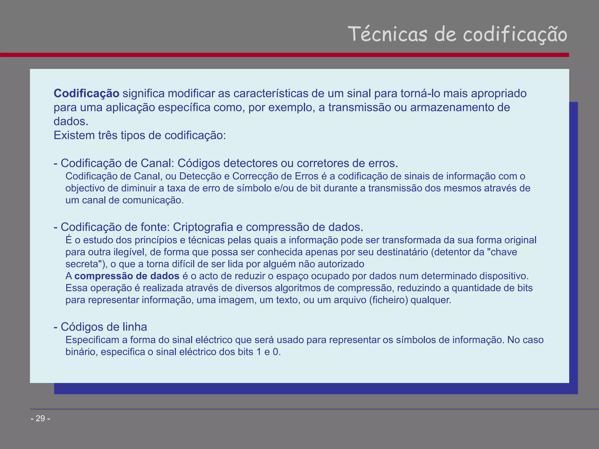 Codificação significa modificar as características de um sinal para torná-lo mais apropriado
para uma aplicação específica como, por exemplo, a transmissão ou armazenamento de
dados.
Existem três tipos de codificação:
- Codificação de Canal: Códigos detectores ou corretores de erros.
Codificação de Canal, ou Detecção e Correcção de Erros é a codificação de sinais de informação com o
objectivo de diminuir a taxa de erro de símbolo e/ou de bit durante a transmissão dos mesmos através de
um canal de comunicação.
- Codificação de fonte: Criptografia e compressão de dados.
É o estudo dos princípios e técnicas pelas quais a informação pode ser transformada da sua forma original
para outra ilegível, de forma que possa ser conhecida apenas por seu destinatário (detentor da "chave
secreta"), o que a torna difícil de ser lida por alguém não autorizado
A compressão de dados é o acto de reduzir o espaço ocupado por dados num determinado dispositivo.
Essa operação é realizada através de diversos algoritmos de compressão, reduzindo a quantidade de bits
para representar informação, uma imagem, um texto, ou um arquivo (ficheiro) qualquer.
- Códigos de linha
Especificam a forma do sinal eléctrico que será usado para representar os símbolos de informação. No caso
binário, especifica o sinal eléctrico dos bits 1 e 0.
Técnicas de codificação
- 29 -
 