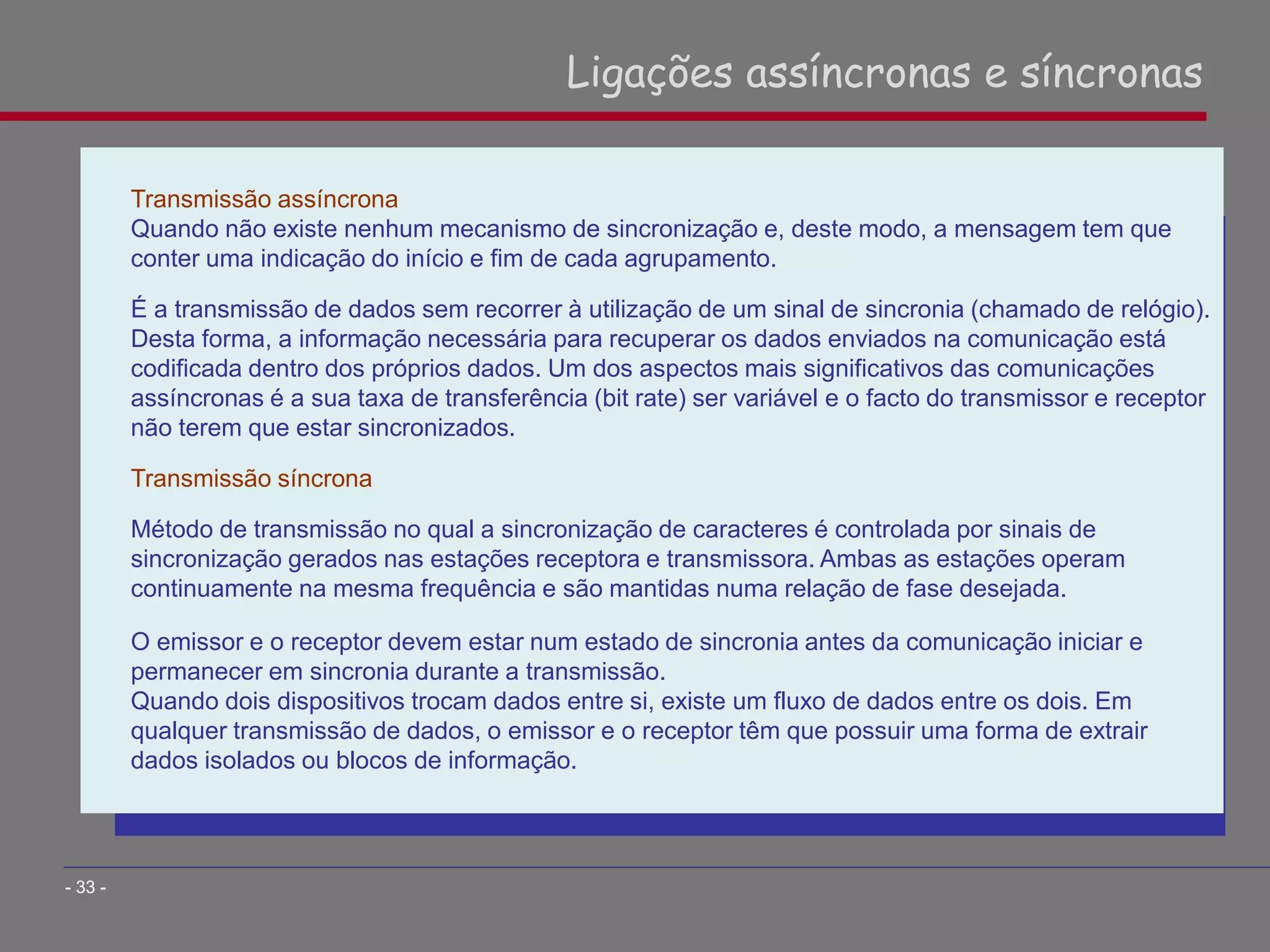 Transmissão assíncrona
Quando não existe nenhum mecanismo de sincronização e, deste modo, a mensagem tem que
conter uma indicação do início e fim de cada agrupamento.
É a transmissão de dados sem recorrer à utilização de um sinal de sincronia (chamado de relógio).
Desta forma, a informação necessária para recuperar os dados enviados na comunicação está
codificada dentro dos próprios dados. Um dos aspectos mais significativos das comunicações
assíncronas é a sua taxa de transferência (bit rate) ser variável e o facto do transmissor e receptor
não terem que estar sincronizados.
Transmissão síncrona
Método de transmissão no qual a sincronização de caracteres é controlada por sinais de
sincronização gerados nas estações receptora e transmissora. Ambas as estações operam
continuamente na mesma frequência e são mantidas numa relação de fase desejada.
O emissor e o receptor devem estar num estado de sincronia antes da comunicação iniciar e
permanecer em sincronia durante a transmissão.
Quando dois dispositivos trocam dados entre si, existe um fluxo de dados entre os dois. Em
qualquer transmissão de dados, o emissor e o receptor têm que possuir uma forma de extrair
dados isolados ou blocos de informação.
Ligações assíncronas e síncronas
- 33 -
 