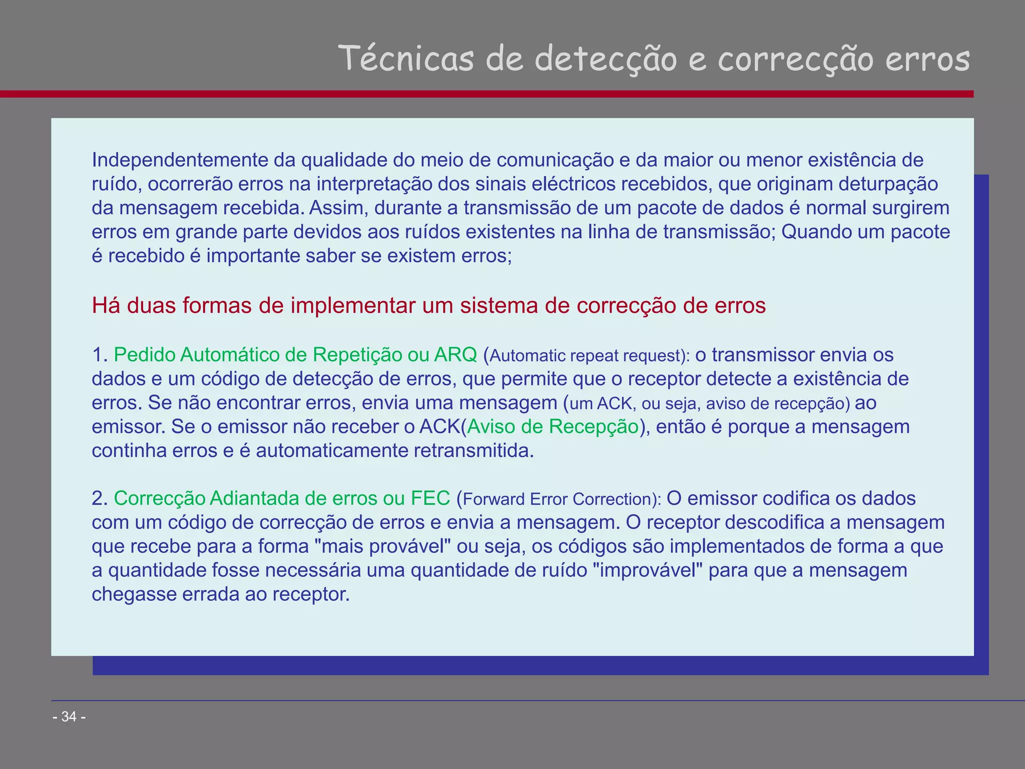 Independentemente da qualidade do meio de comunicação e da maior ou menor existência de
ruído, ocorrerão erros na interpretação dos sinais eléctricos recebidos, que originam deturpação
da mensagem recebida. Assim, durante a transmissão de um pacote de dados é normal surgirem
erros em grande parte devidos aos ruídos existentes na linha de transmissão; Quando um pacote
é recebido é importante saber se existem erros;
Há duas formas de implementar um sistema de correcção de erros
1. Pedido Automático de Repetição ou ARQ (Automatic repeat request): o transmissor envia os
dados e um código de detecção de erros, que permite que o receptor detecte a existência de
erros. Se não encontrar erros, envia uma mensagem (um ACK, ou seja, aviso de recepção) ao
emissor. Se o emissor não receber o ACK(Aviso de Recepção), então é porque a mensagem
continha erros e é automaticamente retransmitida.
2. Correcção Adiantada de erros ou FEC (Forward Error Correction): O emissor codifica os dados
com um código de correcção de erros e envia a mensagem. O receptor descodifica a mensagem
que recebe para a forma "mais provável" ou seja, os códigos são implementados de forma a que
a quantidade fosse necessária uma quantidade de ruído "improvável" para que a mensagem
chegasse errada ao receptor.
Técnicas de detecção e correcção erros
- 34 -
 