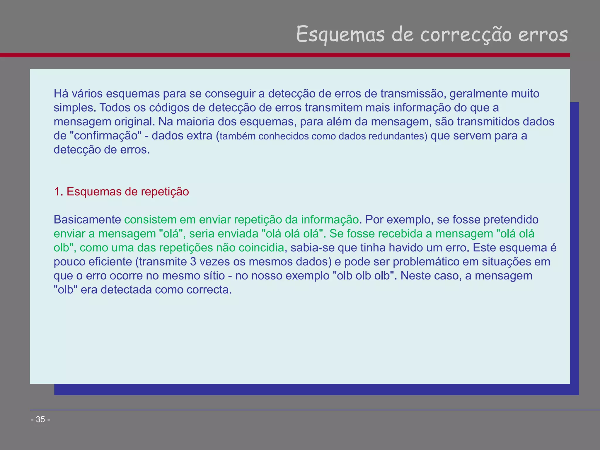 Há vários esquemas para se conseguir a detecção de erros de transmissão, geralmente muito
simples. Todos os códigos de detecção de erros transmitem mais informação do que a
mensagem original. Na maioria dos esquemas, para além da mensagem, são transmitidos dados
de "confirmação" - dados extra (também conhecidos como dados redundantes) que servem para a
detecção de erros.
1. Esquemas de repetição
Basicamente consistem em enviar repetição da informação. Por exemplo, se fosse pretendido
enviar a mensagem "olá", seria enviada "olá olá olá". Se fosse recebida a mensagem "olá olá
olb", como uma das repetições não coincidia, sabia-se que tinha havido um erro. Este esquema é
pouco eficiente (transmite 3 vezes os mesmos dados) e pode ser problemático em situações em
que o erro ocorre no mesmo sítio - no nosso exemplo "olb olb olb". Neste caso, a mensagem
"olb" era detectada como correcta.
Esquemas de correcção erros
- 35 -
 