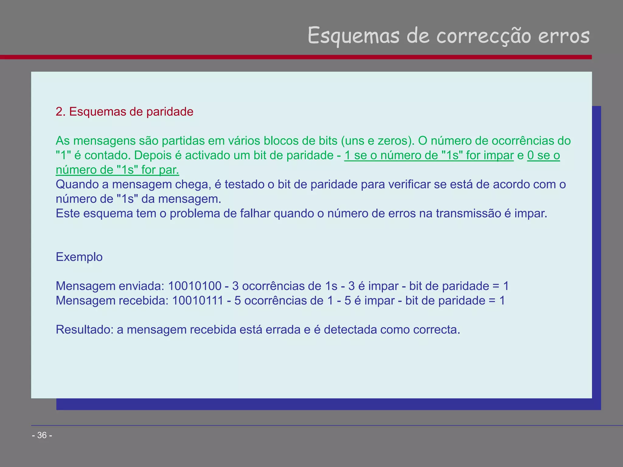 2. Esquemas de paridade
As mensagens são partidas em vários blocos de bits (uns e zeros). O número de ocorrências do
"1" é contado. Depois é activado um bit de paridade - 1 se o número de "1s" for impar e 0 se o
número de "1s" for par.
Quando a mensagem chega, é testado o bit de paridade para verificar se está de acordo com o
número de "1s" da mensagem.
Este esquema tem o problema de falhar quando o número de erros na transmissão é impar.
Exemplo
Mensagem enviada: 10010100 - 3 ocorrências de 1s - 3 é impar - bit de paridade = 1
Mensagem recebida: 10010111 - 5 ocorrências de 1 - 5 é impar - bit de paridade = 1
Resultado: a mensagem recebida está errada e é detectada como correcta.
Esquemas de correcção erros
- 36 -
 