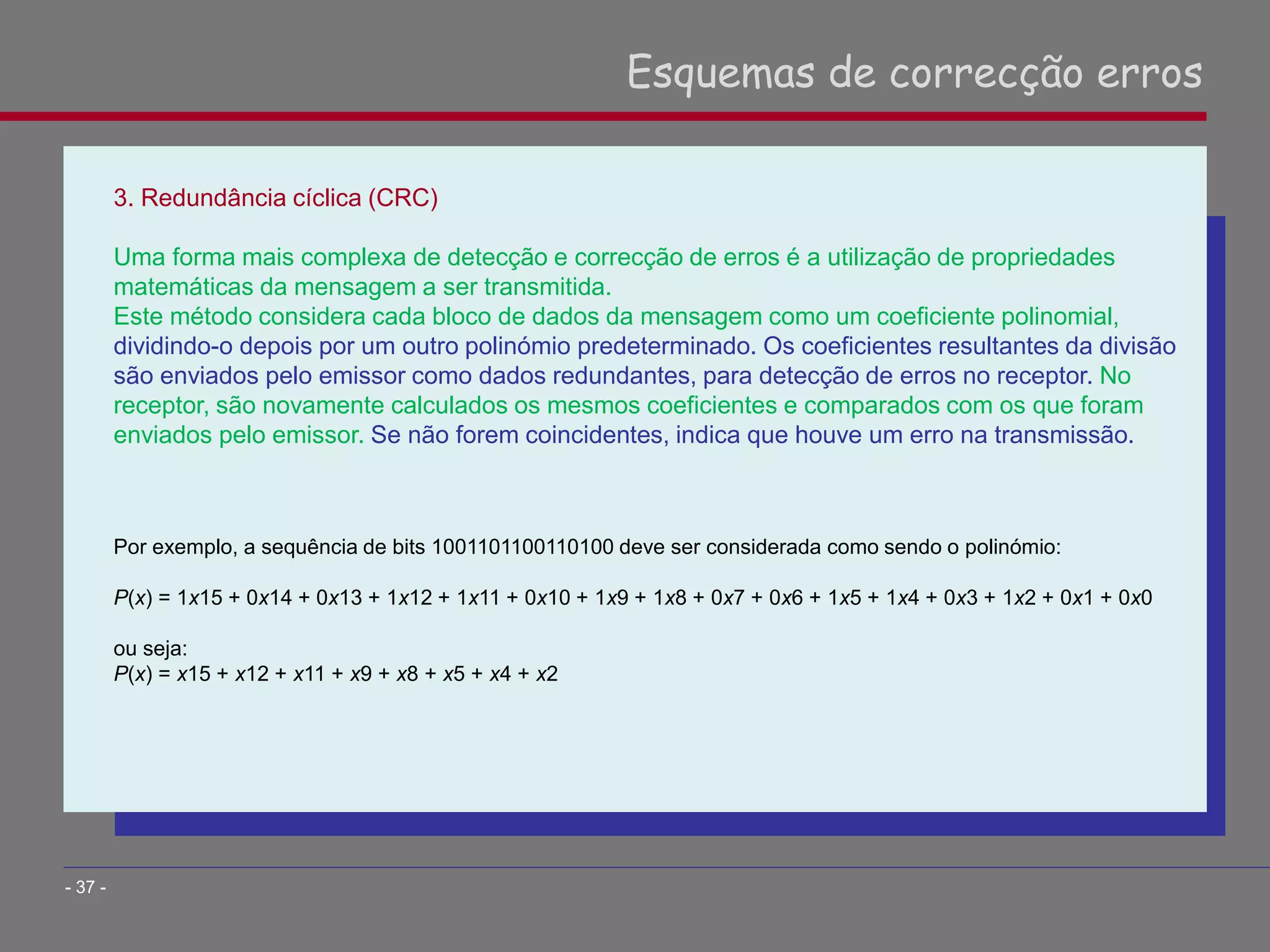 3. Redundância cíclica (CRC)
Uma forma mais complexa de detecção e correcção de erros é a utilização de propriedades
matemáticas da mensagem a ser transmitida.
Este método considera cada bloco de dados da mensagem como um coeficiente polinomial,
dividindo-o depois por um outro polinómio predeterminado. Os coeficientes resultantes da divisão
são enviados pelo emissor como dados redundantes, para detecção de erros no receptor. No
receptor, são novamente calculados os mesmos coeficientes e comparados com os que foram
enviados pelo emissor. Se não forem coincidentes, indica que houve um erro na transmissão.
Por exemplo, a sequência de bits 1001101100110100 deve ser considerada como sendo o polinómio:
P(x) = 1x15 + 0x14 + 0x13 + 1x12 + 1x11 + 0x10 + 1x9 + 1x8 + 0x7 + 0x6 + 1x5 + 1x4 + 0x3 + 1x2 + 0x1 + 0x0
ou seja:
P(x) = x15 + x12 + x11 + x9 + x8 + x5 + x4 + x2
Esquemas de correcção erros
- 37 -
 