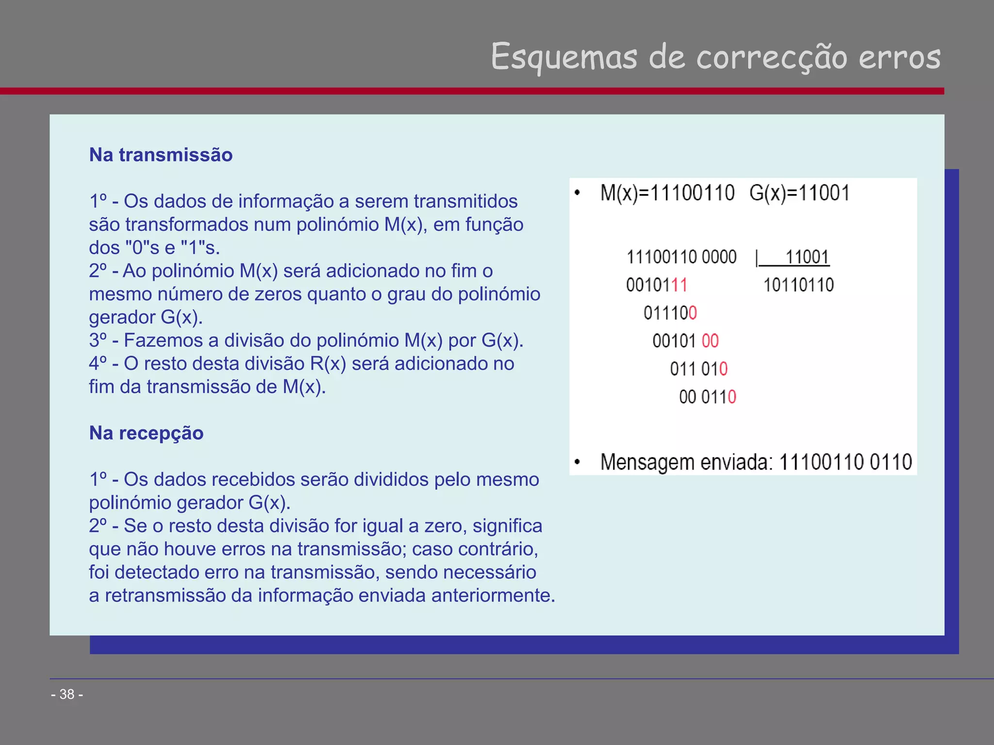 Na transmissão
1º - Os dados de informação a serem transmitidos
são transformados num polinómio M(x), em função
dos "0"s e "1"s.
2º - Ao polinómio M(x) será adicionado no fim o
mesmo número de zeros quanto o grau do polinómio
gerador G(x).
3º - Fazemos a divisão do polinómio M(x) por G(x).
4º - O resto desta divisão R(x) será adicionado no
fim da transmissão de M(x).
Na recepção
1º - Os dados recebidos serão divididos pelo mesmo
polinómio gerador G(x).
2º - Se o resto desta divisão for igual a zero, significa
que não houve erros na transmissão; caso contrário,
foi detectado erro na transmissão, sendo necessário
a retransmissão da informação enviada anteriormente.
Esquemas de correcção erros
- 38 -
 