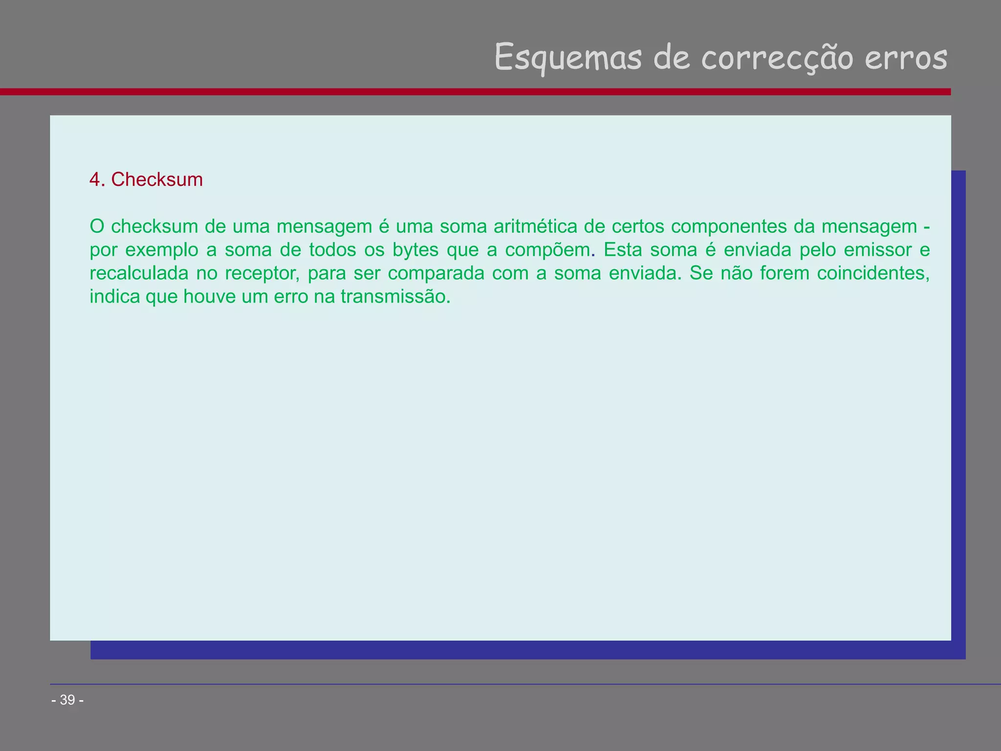 4. Checksum
O checksum de uma mensagem é uma soma aritmética de certos componentes da mensagem -
por exemplo a soma de todos os bytes que a compõem. Esta soma é enviada pelo emissor e
recalculada no receptor, para ser comparada com a soma enviada. Se não forem coincidentes,
indica que houve um erro na transmissão.
Esquemas de correcção erros
- 39 -
 