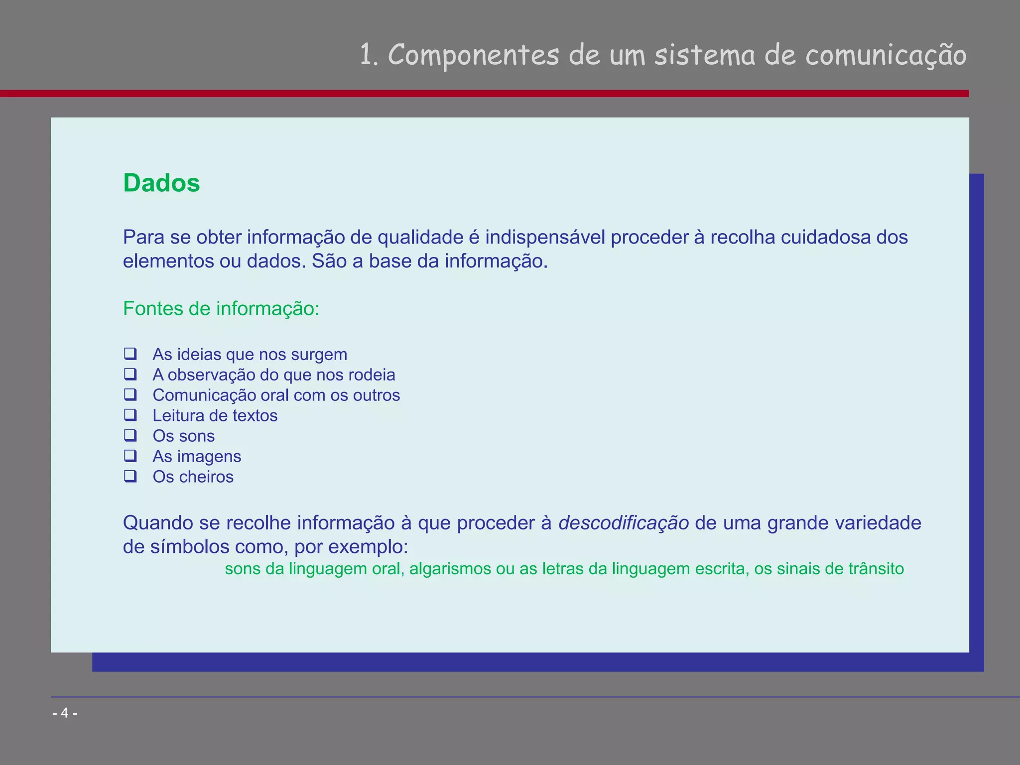 1. Componentes de um sistema de comunicação
- 4 -
Dados
Para se obter informação de qualidade é indispensável proceder à recolha cuidadosa dos
elementos ou dados. São a base da informação.
Fontes de informação:
 As ideias que nos surgem
 A observação do que nos rodeia
 Comunicação oral com os outros
 Leitura de textos
 Os sons
 As imagens
 Os cheiros
Quando se recolhe informação à que proceder à descodificação de uma grande variedade
de símbolos como, por exemplo:
sons da linguagem oral, algarismos ou as letras da linguagem escrita, os sinais de trânsito
 