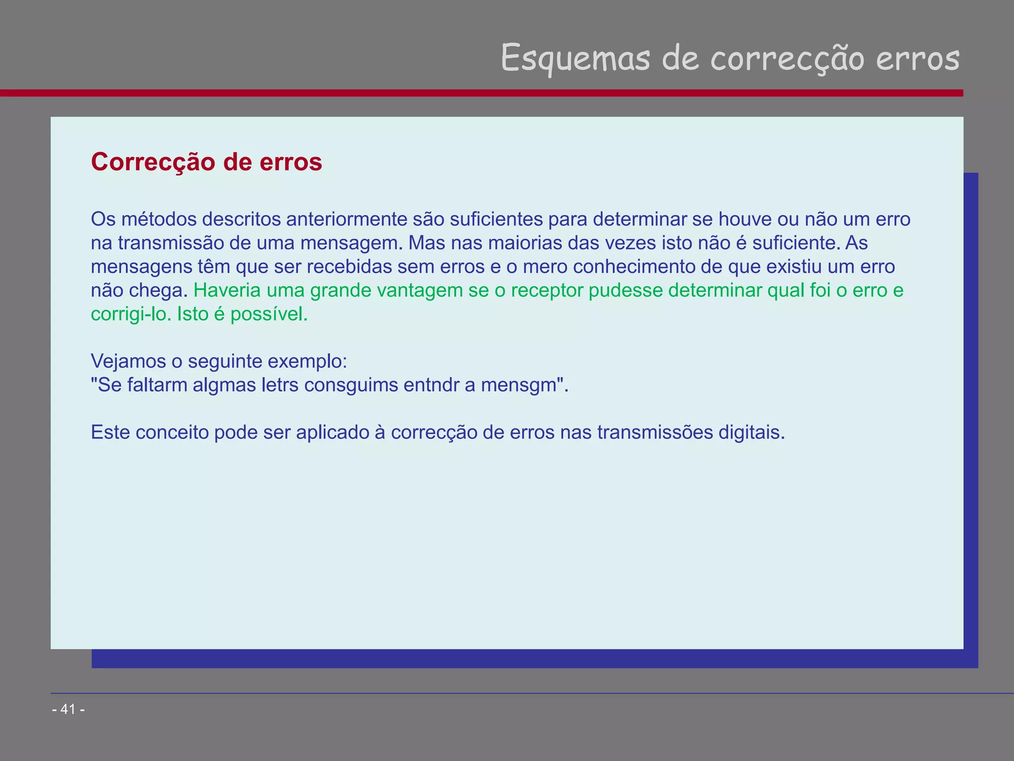 Correcção de erros
Os métodos descritos anteriormente são suficientes para determinar se houve ou não um erro
na transmissão de uma mensagem. Mas nas maiorias das vezes isto não é suficiente. As
mensagens têm que ser recebidas sem erros e o mero conhecimento de que existiu um erro
não chega. Haveria uma grande vantagem se o receptor pudesse determinar qual foi o erro e
corrigi-lo. Isto é possível.
Vejamos o seguinte exemplo:
"Se faltarm algmas letrs consguims entndr a mensgm".
Este conceito pode ser aplicado à correcção de erros nas transmissões digitais.
Esquemas de correcção erros
- 41 -
 