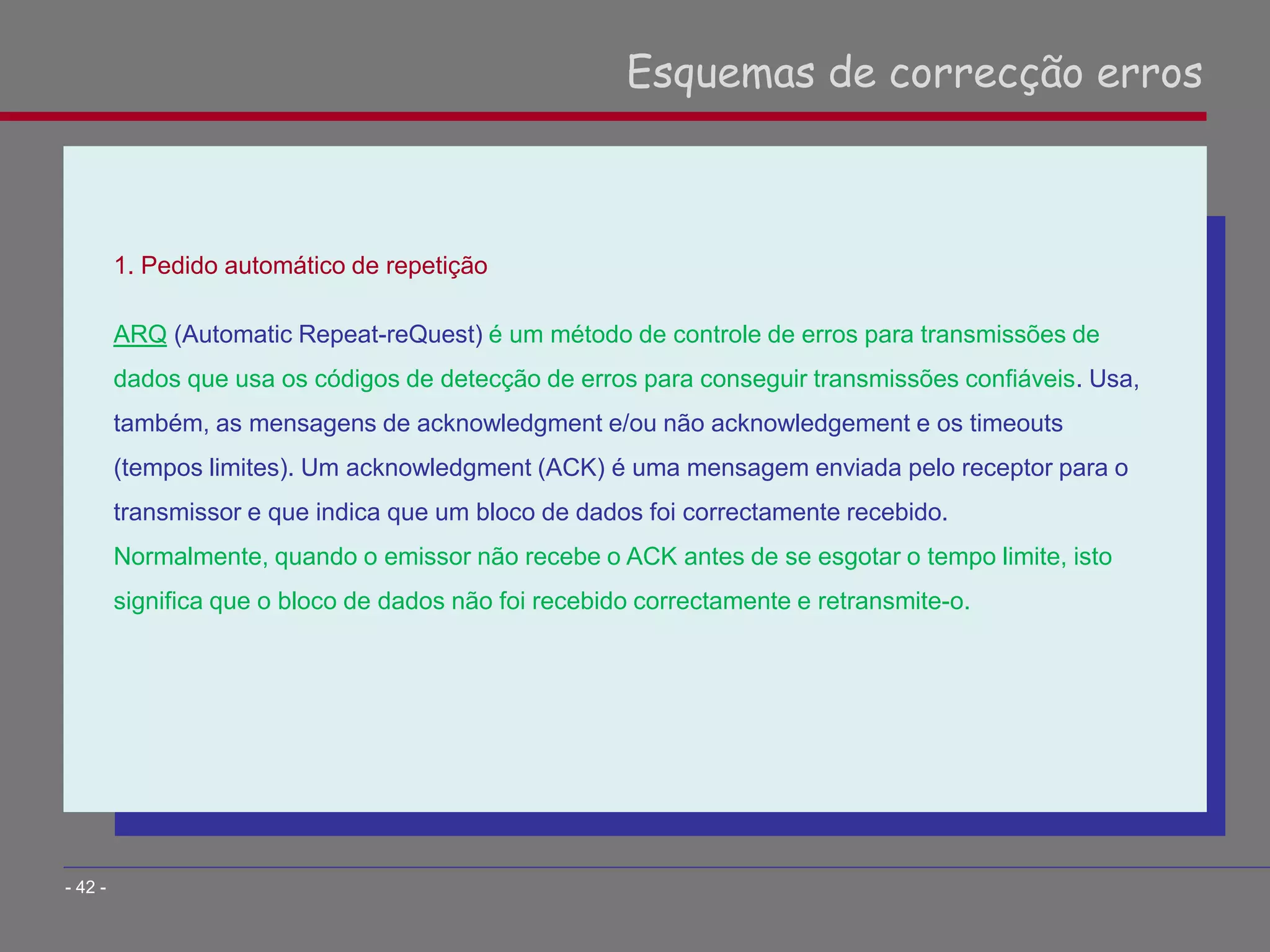 1. Pedido automático de repetição
ARQ (Automatic Repeat-reQuest) é um método de controle de erros para transmissões de
dados que usa os códigos de detecção de erros para conseguir transmissões confiáveis. Usa,
também, as mensagens de acknowledgment e/ou não acknowledgement e os timeouts
(tempos limites). Um acknowledgment (ACK) é uma mensagem enviada pelo receptor para o
transmissor e que indica que um bloco de dados foi correctamente recebido.
Normalmente, quando o emissor não recebe o ACK antes de se esgotar o tempo limite, isto
significa que o bloco de dados não foi recebido correctamente e retransmite-o.
Esquemas de correcção erros
- 42 -
 