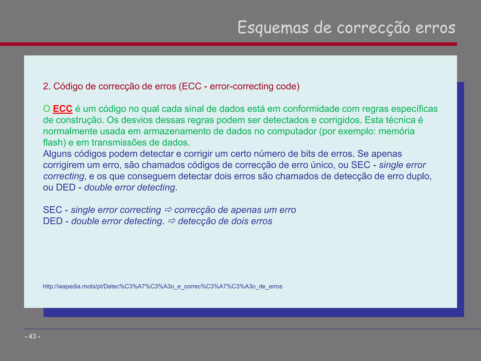 2. Código de correcção de erros (ECC - error-correcting code)
O ECC é um código no qual cada sinal de dados está em conformidade com regras específicas
de construção. Os desvios dessas regras podem ser detectados e corrigidos. Esta técnica é
normalmente usada em armazenamento de dados no computador (por exemplo: memória
flash) e em transmissões de dados.
Alguns códigos podem detectar e corrigir um certo número de bits de erros. Se apenas
corrigirem um erro, são chamados códigos de correcção de erro único, ou SEC - single error
correcting, e os que conseguem detectar dois erros são chamados de detecção de erro duplo,
ou DED - double error detecting.
SEC - single error correcting  correcção de apenas um erro
DED - double error detecting.  detecção de dois erros
http://wapedia.mobi/pt/Detec%C3%A7%C3%A3o_e_correc%C3%A7%C3%A3o_de_erros
Esquemas de correcção erros
- 43 -
 