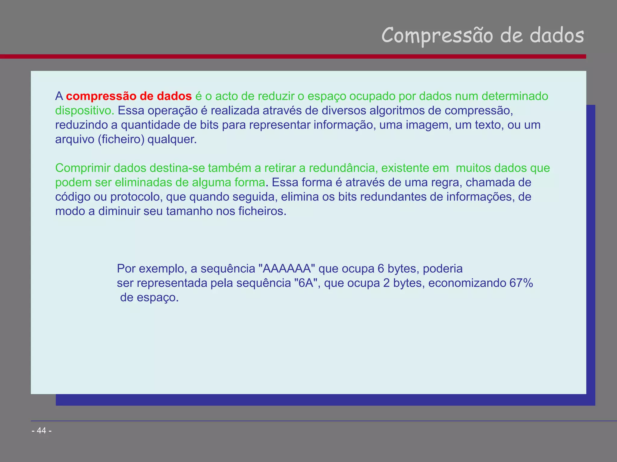 A compressão de dados é o acto de reduzir o espaço ocupado por dados num determinado
dispositivo. Essa operação é realizada através de diversos algoritmos de compressão,
reduzindo a quantidade de bits para representar informação, uma imagem, um texto, ou um
arquivo (ficheiro) qualquer.
Comprimir dados destina-se também a retirar a redundância, existente em muitos dados que
podem ser eliminadas de alguma forma. Essa forma é através de uma regra, chamada de
código ou protocolo, que quando seguida, elimina os bits redundantes de informações, de
modo a diminuir seu tamanho nos ficheiros.
Por exemplo, a sequência "AAAAAA" que ocupa 6 bytes, poderia
ser representada pela sequência "6A", que ocupa 2 bytes, economizando 67%
de espaço.
Compressão de dados
- 44 -
 