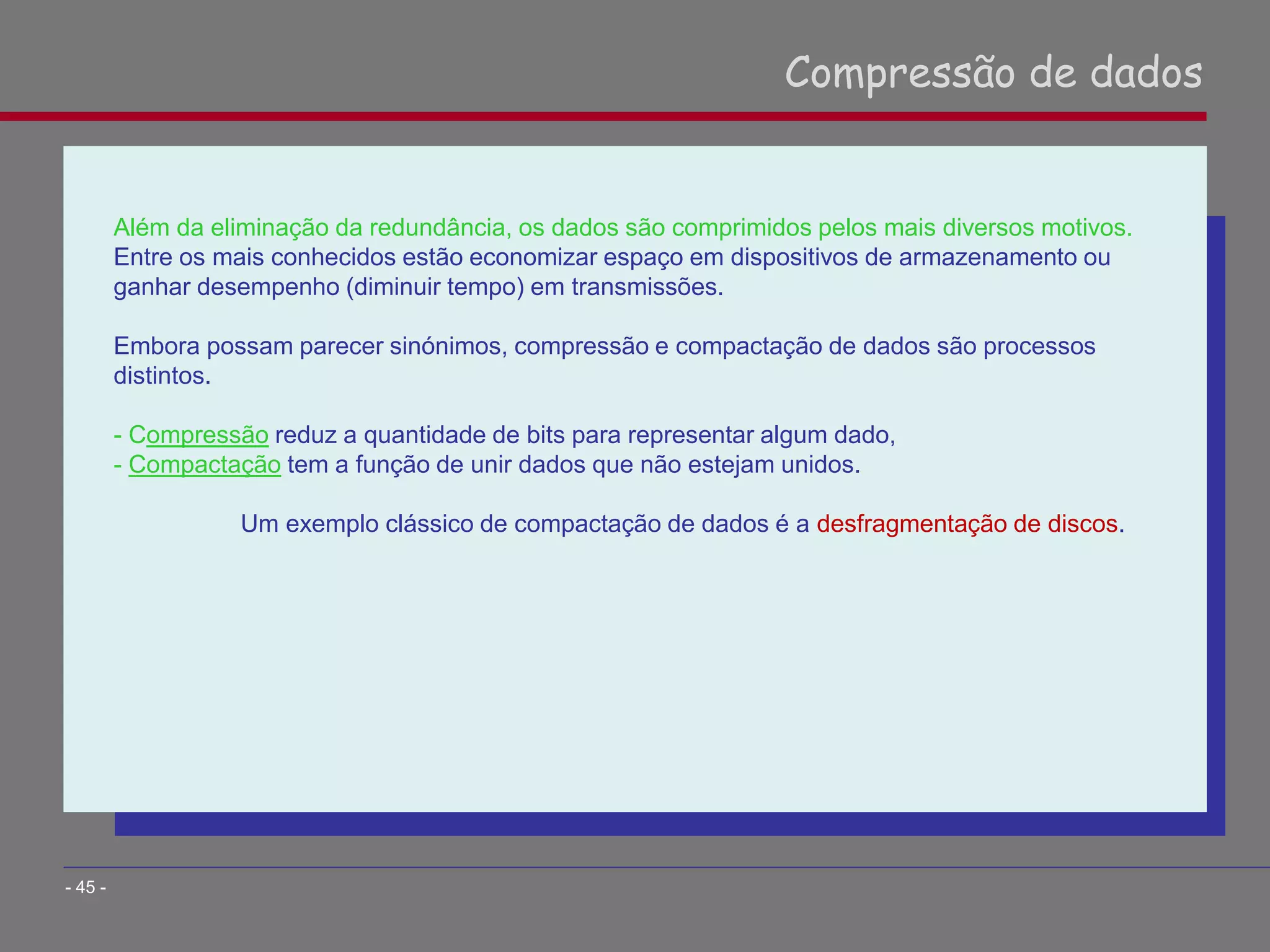 Além da eliminação da redundância, os dados são comprimidos pelos mais diversos motivos.
Entre os mais conhecidos estão economizar espaço em dispositivos de armazenamento ou
ganhar desempenho (diminuir tempo) em transmissões.
Embora possam parecer sinónimos, compressão e compactação de dados são processos
distintos.
- Compressão reduz a quantidade de bits para representar algum dado,
- Compactação tem a função de unir dados que não estejam unidos.
Um exemplo clássico de compactação de dados é a desfragmentação de discos.
Compressão de dados
- 45 -
 