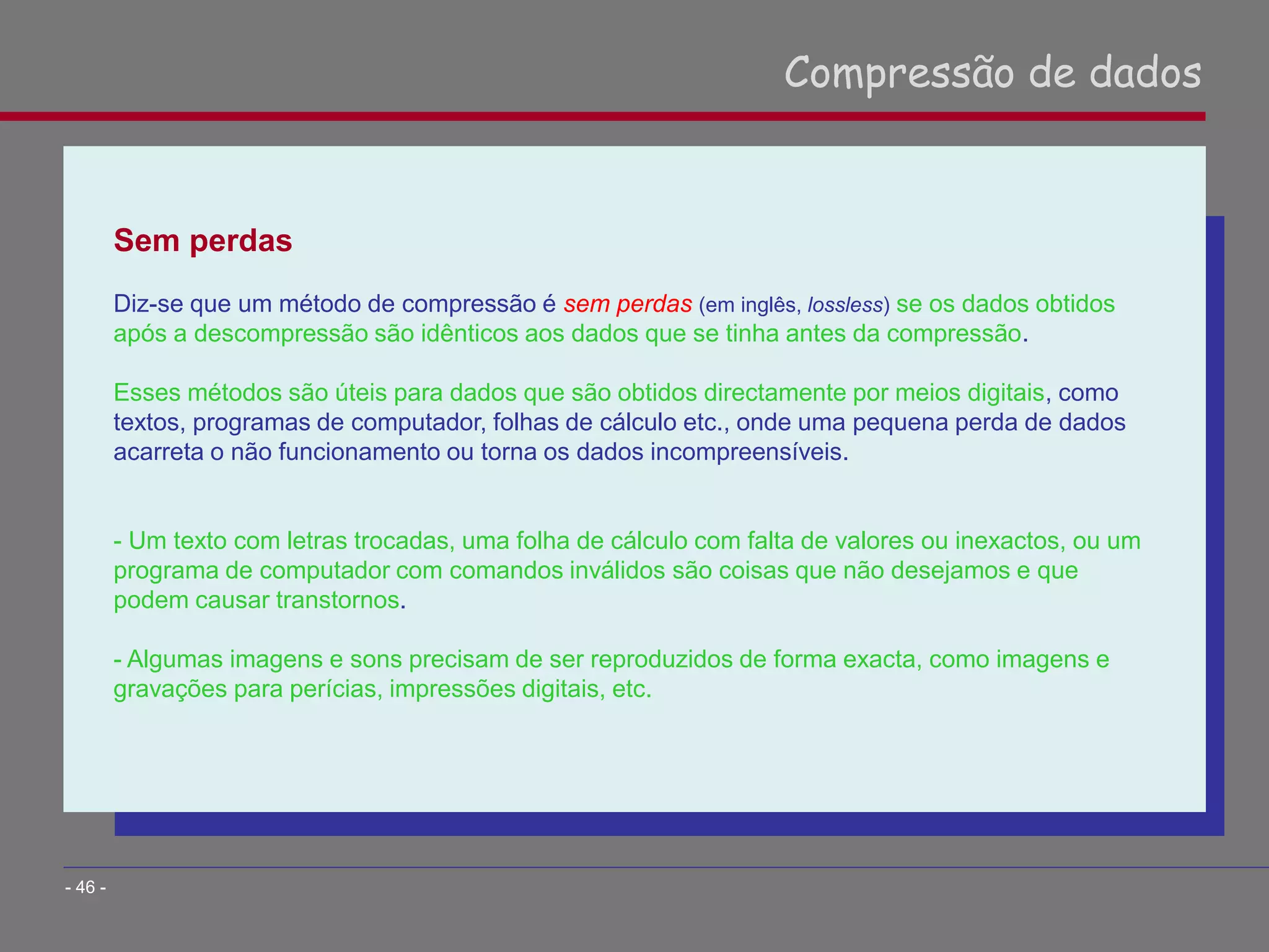 Sem perdas
Diz-se que um método de compressão é sem perdas (em inglês, lossless) se os dados obtidos
após a descompressão são idênticos aos dados que se tinha antes da compressão.
Esses métodos são úteis para dados que são obtidos directamente por meios digitais, como
textos, programas de computador, folhas de cálculo etc., onde uma pequena perda de dados
acarreta o não funcionamento ou torna os dados incompreensíveis.
- Um texto com letras trocadas, uma folha de cálculo com falta de valores ou inexactos, ou um
programa de computador com comandos inválidos são coisas que não desejamos e que
podem causar transtornos.
- Algumas imagens e sons precisam de ser reproduzidos de forma exacta, como imagens e
gravações para perícias, impressões digitais, etc.
Compressão de dados
- 46 -
 