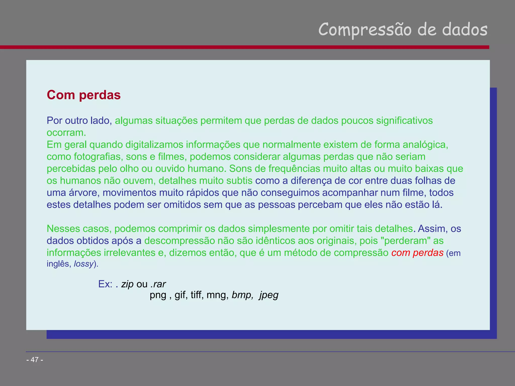 Com perdas
Por outro lado, algumas situações permitem que perdas de dados poucos significativos
ocorram.
Em geral quando digitalizamos informações que normalmente existem de forma analógica,
como fotografias, sons e filmes, podemos considerar algumas perdas que não seriam
percebidas pelo olho ou ouvido humano. Sons de frequências muito altas ou muito baixas que
os humanos não ouvem, detalhes muito subtis como a diferença de cor entre duas folhas de
uma árvore, movimentos muito rápidos que não conseguimos acompanhar num filme, todos
estes detalhes podem ser omitidos sem que as pessoas percebam que eles não estão lá.
Nesses casos, podemos comprimir os dados simplesmente por omitir tais detalhes. Assim, os
dados obtidos após a descompressão não são idênticos aos originais, pois "perderam" as
informações irrelevantes e, dizemos então, que é um método de compressão com perdas (em
inglês, lossy).
Ex: . zip ou .rar
png , gif, tiff, mng, bmp, jpeg
Compressão de dados
- 47 -
 