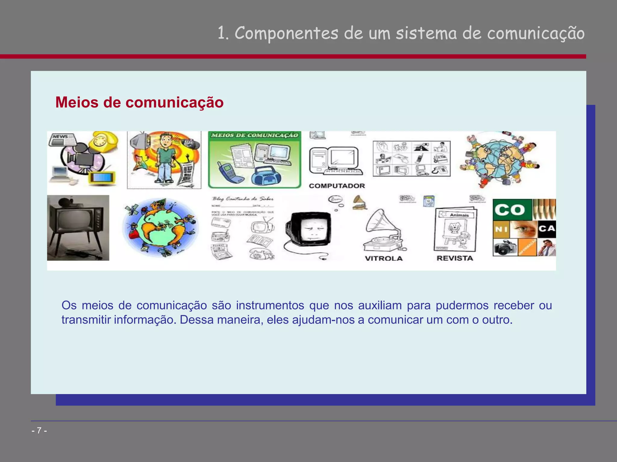 Meios de comunicação
1. Componentes de um sistema de comunicação
- 7 -
Os meios de comunicação são instrumentos que nos auxiliam para pudermos receber ou
transmitir informação. Dessa maneira, eles ajudam-nos a comunicar um com o outro.
 