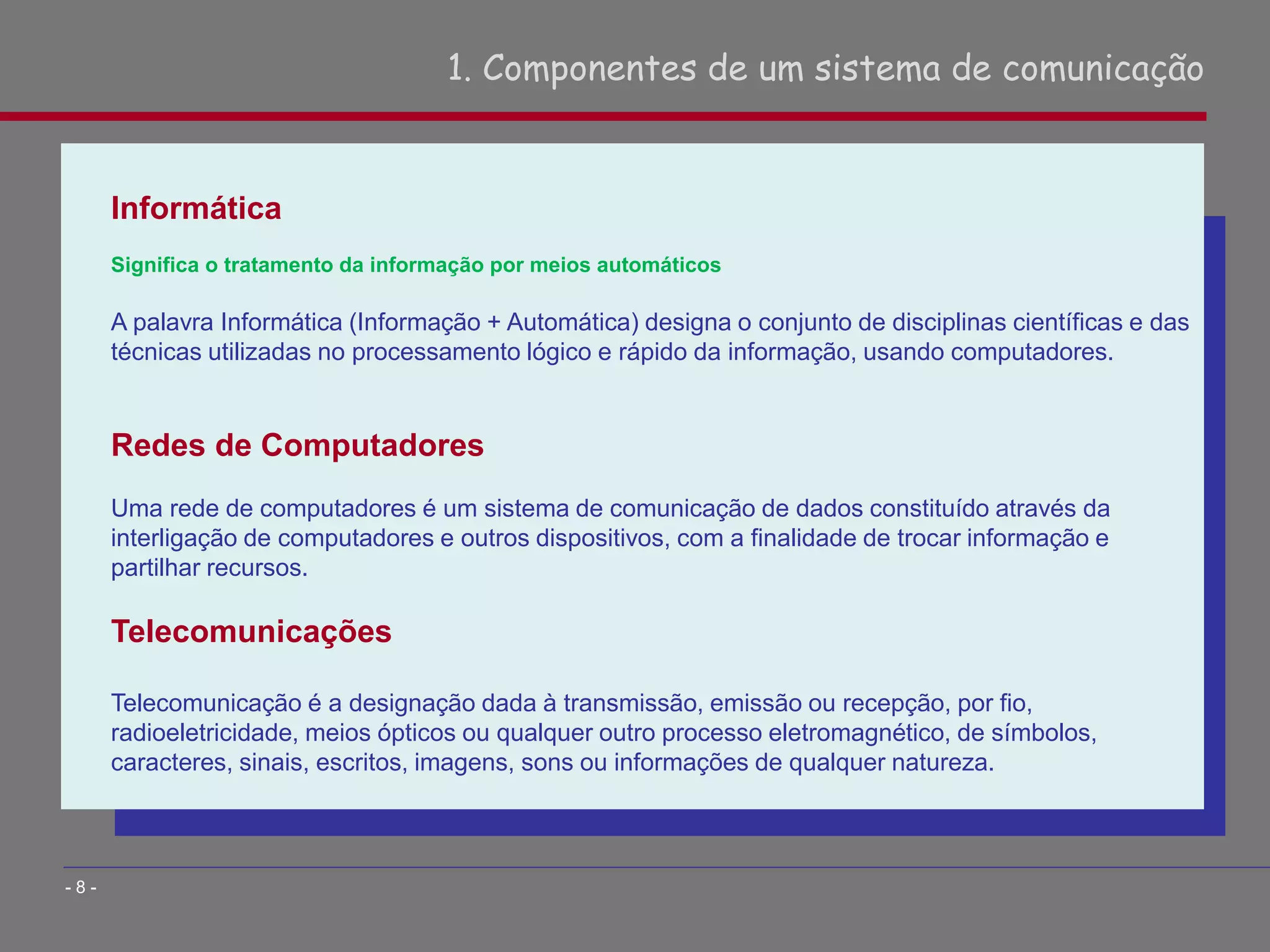 Informática
Significa o tratamento da informação por meios automáticos
A palavra Informática (Informação + Automática) designa o conjunto de disciplinas científicas e das
técnicas utilizadas no processamento lógico e rápido da informação, usando computadores.
Redes de Computadores
Uma rede de computadores é um sistema de comunicação de dados constituído através da
interligação de computadores e outros dispositivos, com a finalidade de trocar informação e
partilhar recursos.
Telecomunicações
Telecomunicação é a designação dada à transmissão, emissão ou recepção, por fio,
radioeletricidade, meios ópticos ou qualquer outro processo eletromagnético, de símbolos,
caracteres, sinais, escritos, imagens, sons ou informações de qualquer natureza.
1. Componentes de um sistema de comunicação
- 8 -
 