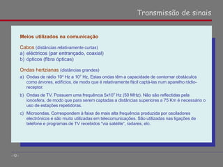 Meios utilizados na comunicação
Cabos (distâncias relativamente curtas)
a) eléctricos (par entrançado, coaxial)
b) ópticos (fibra ópticas)
Ondas hertzianas (distâncias grandes)
a) Ondas de rádio 104 Hz a 107 Hz, Estas ondas têm a capacidade de contornar obstáculos
como árvores, edifícios, de modo que é relativamente fácil captá-las num aparelho rádio-
receptor.
b) Ondas de TV. Possuem uma frequência 5x107 Hz (50 MHz). Não são reflectidas pela
ionosfera, de modo que para serem captadas a distâncias superiores a 75 Km é necessário o
uso de estações repetidoras.
c) Microondas. Correspondem à faixa de mais alta frequência produzida por osciladores
electrónicos e são muito utilizadas em telecomunicações. São utilizadas nas ligações de
telefone e programas de TV recebidos "via satélite“, radares, etc.
Transmissão de sinais
- 12 -
 