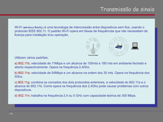Wi-Fi (wireless fidelity) é uma tecnologia de interconexão entre dispositivos sem fios, usando o
protocolo IEEE 802.11. O padrão Wi-Fi opera em faixas de frequências que não necessitam de
licença para instalação e/ou operação.
Utilizam vários padrões:
a) 802.11b; velocidade de 11Mbps e um alcance de 100mts e 180 mts em ambiente fechado e
aberto respectivamente. Opera na frequência 2,4Ghz.
b) 802.11a; velocidade de 54Mbps e um alcance na ordem dos 30 mts. Opera na frequência dos
5Ghz.
c) 802.11g; combina os conceitos dos dois protocolos anteriores, a velocidade do 802.11a e o
alcance do 802.11b. Como opera na frequência dos 2,4Ghz pode causar problemas com outros
dispositivos.
d) 802.11n; trabalha na frequência 2,4 ou 5 GHz com capacidade teórica de 300 Mbps.
Transmissão de sinais
- 13 -
 