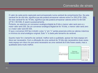 O valor de cada ponto capturado será armazenado numa variável de comprimento fixo. Se esta
variável for de oito bits, significa que ela poderá armazenar valores entre 0 e 255 (2^8= 256).
Se esta variável for de 16 bits, significa que ela poderá armazenar valores entre 0 e 65 535
(2^16 = 65 536). E assim sucessivamente.
Portanto, se usarmos um conversor analógico/digital de 8 bits o menor valor será zero e o
maior valor será 255. Se um conversor analógico/digital de for 16 bits, o menor valor será zero
e o maior valor será 65 535.
O que o conversor A/D faz é dividir o eixo “y” em “n” partes possíveis entre os valores máximos
e mínimos do sinal analógico original. Este “n” é dada pelo tamanho da variável.
Quanto maior for o tamanho da variável, melhor será a qualidade, apesar de mais espaço em
disco ser necessário. Com a utilização de uma variável de 16 bits são necessários duas vezes
mais espaço em disco do que seria necessário se uma variável de 8 bits fosse usada, mas a
qualidade seria muito melhor.
Conversão de sinais
- 15 -
 