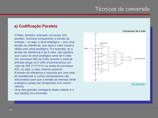 a) Codificação Paralela
Técnicas de conversão
- 17 -
O flash, também chamado conversor A/D
paralelo, funciona comparando a tensão de
entrada – ou seja, o sinal analógico – com uma
tensão de referência, que seria o valor máximo
obtido pelo sinal analógico. Por exemplo, se a
tensão de referência é de 5 volts, isto significa
que o pico do sinal analógico seria de 5 volts.
Um conversor A/D de 8 bits quando o sinal de
entrada atinge os 5 volts encontraríamos um
valor de 255 (11111111) na saída do conversor
A/D, ou seja, o valor máximo possível.
A tensão de referência é reduzida por uma rede
de resistências e outros comparadores são
adicionados para que a tensão de entrada (sinal
analógico) possa ser comparada com outros
valores.
Uma das grandes vantagens deste método é a
sua rapidez na conversão.
Ver exemplo
Conversor de 4 bits
 