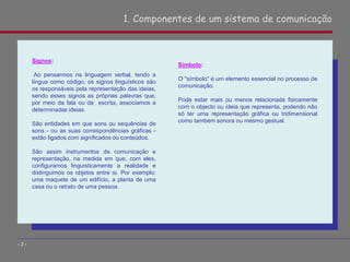 1. Componentes de um sistema de comunicação
- 2 -
Signos:
Ao pensarmos na linguagem verbal, tendo a
língua como código, os signos linguísticos são
os responsáveis pela representação das ideias,
sendo esses signos as próprias palavras que,
por meio da fala ou da escrita, associamos a
determinadas ideias.
São entidades em que sons ou sequências de
sons - ou as suas correspondências gráficas -
estão ligados com significados ou conteúdos.
São assim instrumentos de comunicação e
representação, na medida em que, com eles,
configuramos linguisticamente a realidade e
distinguimos os objetos entre si. Por exemplo:
uma maquete de um edifício, a planta de uma
casa ou o retrato de uma pessoa.
Símbolo:
O "símbolo" é um elemento essencial no processo de
comunicação.
Pode estar mais ou menos relacionada fisicamente
com o objecto ou ideia que representa, podendo não
só ter uma representação gráfica ou tridimensional
como também sonora ou mesmo gestual.
 