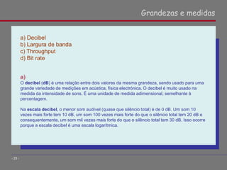 a) Decibel
b) Largura de banda
c) Throughput
d) Bit rate
a)
O decibel (dB) é uma relação entre dois valores da mesma grandeza, sendo usado para uma
grande variedade de medições em acústica, física electrónica. O decibel é muito usado na
medida da intensidade de sons. É uma unidade de medida adimensional, semelhante à
percentagem.
Na escala decibel, o menor som audível (quase que silêncio total) é de 0 dB. Um som 10
vezes mais forte tem 10 dB, um som 100 vezes mais forte do que o silêncio total tem 20 dB e
consequentemente, um som mil vezes mais forte do que o silêncio total tem 30 dB. Isso ocorre
porque a escala decibel é uma escala logarítmica.
Grandezas e medidas
- 23 -
 