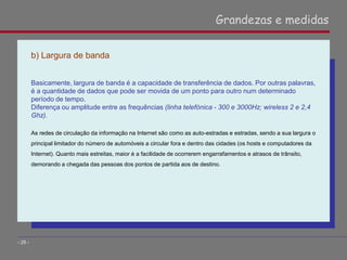 b) Largura de banda
Basicamente, largura de banda é a capacidade de transferência de dados. Por outras palavras,
é a quantidade de dados que pode ser movida de um ponto para outro num determinado
período de tempo.
Diferença ou amplitude entre as frequências (linha telefónica - 300 e 3000Hz; wireless 2 e 2,4
Ghz).
As redes de circulação da informação na Internet são como as auto-estradas e estradas, sendo a sua largura o
principal limitador do número de automóveis a circular fora e dentro das cidades (os hosts e computadores da
Internet). Quanto mais estreitas, maior é a facilidade de ocorrerem engarrafamentos e atrasos de trânsito,
demorando a chegada das pessoas dos pontos de partida aos de destino.
Grandezas e medidas
- 25 -
 
