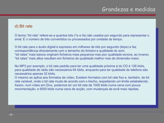 d) Bit rate
O termo “bit rate” refere-se a quantos bits (1s e 0s) são usados por segundo para representar o
sinal. É o número de bits convertidos ou processados por unidade de tempo.
O bit rate para o áudio digital é expresso em milhares de bits por segundo (kbps) e faz
correspondência directamente com o tamanho do ficheiro e qualidade do som.
“bit rates” mais baixos originam ficheiros mais pequenos mas pior qualidade sonora, ao inverso
“bit rates” mais altos resultam em ficheiros de qualidade melhor mas de dimensão maior.
No MP3 por exemplo, o bit rate padrão para ter uma qualidade próxima à do CD é 128 kbits,
para qualidade de rádio são necessários 64 kbits, enquanto para ter qualidade de telefone são
necessários apenas 32 kbits.
O mesmo se aplica aos formatos de vídeo. Existem formatos com bit rate fixo e, também, de bit
rate variável, onde o bit rate muda de acordo com o trecho, respeitando um limite estabelecido.
Assim, num vídeo em Divx, podemos ter um bit rate de 1000 kbits numa cena com pouca
movimentação, e 6000 kbits numa cena de acção, com mudanças de ecrã mais rápidas.
Grandezas e medidas
- 28 -
 