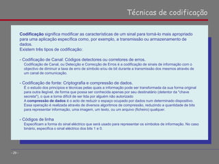 Codificação significa modificar as características de um sinal para torná-lo mais apropriado
para uma aplicação específica como, por exemplo, a transmissão ou armazenamento de
dados.
Existem três tipos de codificação:
- Codificação de Canal: Códigos detectores ou corretores de erros.
Codificação de Canal, ou Detecção e Correcção de Erros é a codificação de sinais de informação com o
objectivo de diminuir a taxa de erro de símbolo e/ou de bit durante a transmissão dos mesmos através de
um canal de comunicação.
- Codificação de fonte: Criptografia e compressão de dados.
É o estudo dos princípios e técnicas pelas quais a informação pode ser transformada da sua forma original
para outra ilegível, de forma que possa ser conhecida apenas por seu destinatário (detentor da "chave
secreta"), o que a torna difícil de ser lida por alguém não autorizado
A compressão de dados é o acto de reduzir o espaço ocupado por dados num determinado dispositivo.
Essa operação é realizada através de diversos algoritmos de compressão, reduzindo a quantidade de bits
para representar informação, uma imagem, um texto, ou um arquivo (ficheiro) qualquer.
- Códigos de linha
Especificam a forma do sinal eléctrico que será usado para representar os símbolos de informação. No caso
binário, especifica o sinal eléctrico dos bits 1 e 0.
Técnicas de codificação
- 29 -
 