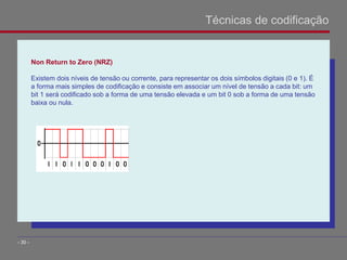 Non Return to Zero (NRZ)
Existem dois níveis de tensão ou corrente, para representar os dois símbolos digitais (0 e 1). É
a forma mais simples de codificação e consiste em associar um nível de tensão a cada bit: um
bit 1 será codificado sob a forma de uma tensão elevada e um bit 0 sob a forma de uma tensão
baixa ou nula.
Técnicas de codificação
- 30 -
 