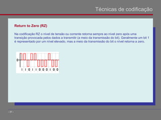 Return to Zero (RZ)
Na codificação RZ o nível de tensão ou corrente retorna sempre ao nível zero após uma
transição provocada pelos dados a transmitir (a meio da transmissão do bit). Geralmente um bit 1
é representado por um nível elevado, mas a meio da transmissão do bit o nível retorna a zero.
Técnicas de codificação
- 31 -
 