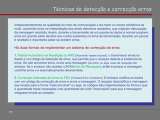 Independentemente da qualidade do meio de comunicação e da maior ou menor existência de
ruído, ocorrerão erros na interpretação dos sinais eléctricos recebidos, que originam deturpação
da mensagem recebida. Assim, durante a transmissão de um pacote de dados é normal surgirem
erros em grande parte devidos aos ruídos existentes na linha de transmissão; Quando um pacote
é recebido é importante saber se existem erros;
Há duas formas de implementar um sistema de correcção de erros
1. Pedido Automático de Repetição ou ARQ (Automatic repeat request): o transmissor envia os
dados e um código de detecção de erros, que permite que o receptor detecte a existência de
erros. Se não encontrar erros, envia uma mensagem (um ACK, ou seja, aviso de recepção) ao
emissor. Se o emissor não receber o ACK(Aviso de Recepção), então é porque a mensagem
continha erros e é automaticamente retransmitida.
2. Correcção Adiantada de erros ou FEC (Forward Error Correction): O emissor codifica os dados
com um código de correcção de erros e envia a mensagem. O receptor descodifica a mensagem
que recebe para a forma "mais provável" ou seja, os códigos são implementados de forma a que
a quantidade fosse necessária uma quantidade de ruído "improvável" para que a mensagem
chegasse errada ao receptor.
Técnicas de detecção e correcção erros
- 34 -
 