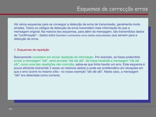 Há vários esquemas para se conseguir a detecção de erros de transmissão, geralmente muito
simples. Todos os códigos de detecção de erros transmitem mais informação do que a
mensagem original. Na maioria dos esquemas, para além da mensagem, são transmitidos dados
de "confirmação" - dados extra (também conhecidos como dados redundantes) que servem para a
detecção de erros.
1. Esquemas de repetição
Basicamente consistem em enviar repetição da informação. Por exemplo, se fosse pretendido
enviar a mensagem "olá", seria enviada "olá olá olá". Se fosse recebida a mensagem "olá olá
olb", como uma das repetições não coincidia, sabia-se que tinha havido um erro. Este esquema é
pouco eficiente (transmite 3 vezes os mesmos dados) e pode ser problemático em situações em
que o erro ocorre no mesmo sítio - no nosso exemplo "olb olb olb". Neste caso, a mensagem
"olb" era detectada como correcta.
Esquemas de correcção erros
- 35 -
 