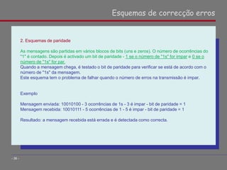 2. Esquemas de paridade
As mensagens são partidas em vários blocos de bits (uns e zeros). O número de ocorrências do
"1" é contado. Depois é activado um bit de paridade - 1 se o número de "1s" for impar e 0 se o
número de "1s" for par.
Quando a mensagem chega, é testado o bit de paridade para verificar se está de acordo com o
número de "1s" da mensagem.
Este esquema tem o problema de falhar quando o número de erros na transmissão é impar.
Exemplo
Mensagem enviada: 10010100 - 3 ocorrências de 1s - 3 é impar - bit de paridade = 1
Mensagem recebida: 10010111 - 5 ocorrências de 1 - 5 é impar - bit de paridade = 1
Resultado: a mensagem recebida está errada e é detectada como correcta.
Esquemas de correcção erros
- 36 -
 