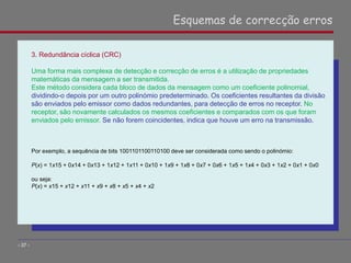 3. Redundância cíclica (CRC)
Uma forma mais complexa de detecção e correcção de erros é a utilização de propriedades
matemáticas da mensagem a ser transmitida.
Este método considera cada bloco de dados da mensagem como um coeficiente polinomial,
dividindo-o depois por um outro polinómio predeterminado. Os coeficientes resultantes da divisão
são enviados pelo emissor como dados redundantes, para detecção de erros no receptor. No
receptor, são novamente calculados os mesmos coeficientes e comparados com os que foram
enviados pelo emissor. Se não forem coincidentes, indica que houve um erro na transmissão.
Por exemplo, a sequência de bits 1001101100110100 deve ser considerada como sendo o polinómio:
P(x) = 1x15 + 0x14 + 0x13 + 1x12 + 1x11 + 0x10 + 1x9 + 1x8 + 0x7 + 0x6 + 1x5 + 1x4 + 0x3 + 1x2 + 0x1 + 0x0
ou seja:
P(x) = x15 + x12 + x11 + x9 + x8 + x5 + x4 + x2
Esquemas de correcção erros
- 37 -
 