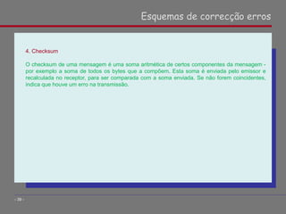 4. Checksum
O checksum de uma mensagem é uma soma aritmética de certos componentes da mensagem -
por exemplo a soma de todos os bytes que a compõem. Esta soma é enviada pelo emissor e
recalculada no receptor, para ser comparada com a soma enviada. Se não forem coincidentes,
indica que houve um erro na transmissão.
Esquemas de correcção erros
- 39 -
 