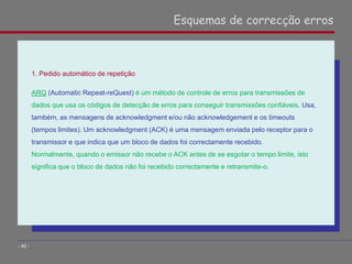 1. Pedido automático de repetição
ARQ (Automatic Repeat-reQuest) é um método de controle de erros para transmissões de
dados que usa os códigos de detecção de erros para conseguir transmissões confiáveis. Usa,
também, as mensagens de acknowledgment e/ou não acknowledgement e os timeouts
(tempos limites). Um acknowledgment (ACK) é uma mensagem enviada pelo receptor para o
transmissor e que indica que um bloco de dados foi correctamente recebido.
Normalmente, quando o emissor não recebe o ACK antes de se esgotar o tempo limite, isto
significa que o bloco de dados não foi recebido correctamente e retransmite-o.
Esquemas de correcção erros
- 42 -
 