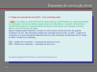 2. Código de correcção de erros (ECC - error-correcting code)
O ECC é um código no qual cada sinal de dados está em conformidade com regras específicas
de construção. Os desvios dessas regras podem ser detectados e corrigidos. Esta técnica é
normalmente usada em armazenamento de dados no computador (por exemplo: memória
flash) e em transmissões de dados.
Alguns códigos podem detectar e corrigir um certo número de bits de erros. Se apenas
corrigirem um erro, são chamados códigos de correcção de erro único, ou SEC - single error
correcting, e os que conseguem detectar dois erros são chamados de detecção de erro duplo,
ou DED - double error detecting.
SEC - single error correcting  correcção de apenas um erro
DED - double error detecting.  detecção de dois erros
http://wapedia.mobi/pt/Detec%C3%A7%C3%A3o_e_correc%C3%A7%C3%A3o_de_erros
Esquemas de correcção erros
- 43 -
 