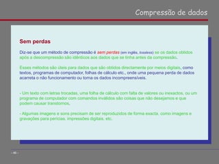 Sem perdas
Diz-se que um método de compressão é sem perdas (em inglês, lossless) se os dados obtidos
após a descompressão são idênticos aos dados que se tinha antes da compressão.
Esses métodos são úteis para dados que são obtidos directamente por meios digitais, como
textos, programas de computador, folhas de cálculo etc., onde uma pequena perda de dados
acarreta o não funcionamento ou torna os dados incompreensíveis.
- Um texto com letras trocadas, uma folha de cálculo com falta de valores ou inexactos, ou um
programa de computador com comandos inválidos são coisas que não desejamos e que
podem causar transtornos.
- Algumas imagens e sons precisam de ser reproduzidos de forma exacta, como imagens e
gravações para perícias, impressões digitais, etc.
Compressão de dados
- 46 -
 