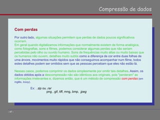 Com perdas
Por outro lado, algumas situações permitem que perdas de dados poucos significativos
ocorram.
Em geral quando digitalizamos informações que normalmente existem de forma analógica,
como fotografias, sons e filmes, podemos considerar algumas perdas que não seriam
percebidas pelo olho ou ouvido humano. Sons de frequências muito altas ou muito baixas que
os humanos não ouvem, detalhes muito subtis como a diferença de cor entre duas folhas de
uma árvore, movimentos muito rápidos que não conseguimos acompanhar num filme, todos
estes detalhes podem ser omitidos sem que as pessoas percebam que eles não estão lá.
Nesses casos, podemos comprimir os dados simplesmente por omitir tais detalhes. Assim, os
dados obtidos após a descompressão não são idênticos aos originais, pois "perderam" as
informações irrelevantes e, dizemos então, que é um método de compressão com perdas (em
inglês, lossy).
Ex: . zip ou .rar
png , gif, tiff, mng, bmp, jpeg
Compressão de dados
- 47 -
 
