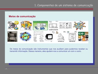 Meios de comunicação
1. Componentes de um sistema de comunicação
- 7 -
Os meios de comunicação são instrumentos que nos auxiliam para pudermos receber ou
transmitir informação. Dessa maneira, eles ajudam-nos a comunicar um com o outro.
 