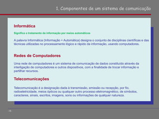 Informática
Significa o tratamento da informação por meios automáticos
A palavra Informática (Informação + Automática) designa o conjunto de disciplinas científicas e das
técnicas utilizadas no processamento lógico e rápido da informação, usando computadores.
Redes de Computadores
Uma rede de computadores é um sistema de comunicação de dados constituído através da
interligação de computadores e outros dispositivos, com a finalidade de trocar informação e
partilhar recursos.
Telecomunicações
Telecomunicação é a designação dada à transmissão, emissão ou recepção, por fio,
radioeletricidade, meios ópticos ou qualquer outro processo eletromagnético, de símbolos,
caracteres, sinais, escritos, imagens, sons ou informações de qualquer natureza.
1. Componentes de um sistema de comunicação
- 8 -
 