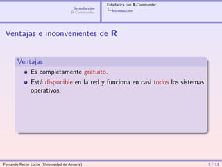Estadística con R-Commander
                                        Introducción
                                       R-Commander       Introducción




 Ventajas e inconvenientes de R


        Ventajas
                Es completamente gratuito.
                Está disponible en la red y funciona en casi todos los sistemas
                operativos.




Fernando Reche Lorite (Universidad de Almería)                                       5 / 13
 