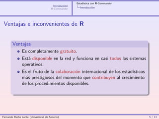 Estadística con R-Commander
                                        Introducción
                                       R-Commander       Introducción




 Ventajas e inconvenientes de R


        Ventajas
                Es completamente gratuito.
                Está disponible en la red y funciona en casi todos los sistemas
                operativos.
                Es el fruto de la colaboración internacional de los estadísticos
                más prestigiosos del momento que contribuyen al crecimiento
                de los procedimientos disponibles.




Fernando Reche Lorite (Universidad de Almería)                                       5 / 13
 
