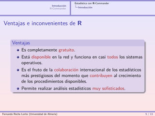 Estadística con R-Commander
                                        Introducción
                                       R-Commander       Introducción




 Ventajas e inconvenientes de R


        Ventajas
                Es completamente gratuito.
                Está disponible en la red y funciona en casi todos los sistemas
                operativos.
                Es el fruto de la colaboración internacional de los estadísticos
                más prestigiosos del momento que contribuyen al crecimiento
                de los procedimientos disponibles.
                Permite realizar análisis estadísticos muy soﬁsticados.




Fernando Reche Lorite (Universidad de Almería)                                       5 / 13
 