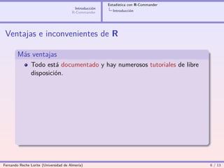 Estadística con R-Commander
                                        Introducción
                                       R-Commander       Introducción




 Ventajas e inconvenientes de R

        Más ventajas
                Todo está documentado y hay numerosos tutoriales de libre
                disposición.




Fernando Reche Lorite (Universidad de Almería)                                       6 / 13
 