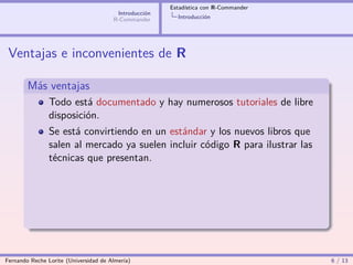 Estadística con R-Commander
                                        Introducción
                                       R-Commander       Introducción




 Ventajas e inconvenientes de R

        Más ventajas
                Todo está documentado y hay numerosos tutoriales de libre
                disposición.
                Se está convirtiendo en un estándar y los nuevos libros que
                salen al mercado ya suelen incluir código R para ilustrar las
                técnicas que presentan.




Fernando Reche Lorite (Universidad de Almería)                                       6 / 13
 
