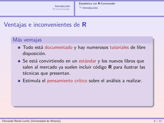 Estadística con R-Commander
                                        Introducción
                                       R-Commander       Introducción




 Ventajas e inconvenientes de R

        Más ventajas
                Todo está documentado y hay numerosos tutoriales de libre
                disposición.
                Se está convirtiendo en un estándar y los nuevos libros que
                salen al mercado ya suelen incluir código R para ilustrar las
                técnicas que presentan.
                Estimula el pensamiento crítico sobre el análisis a realizar.




Fernando Reche Lorite (Universidad de Almería)                                       6 / 13
 