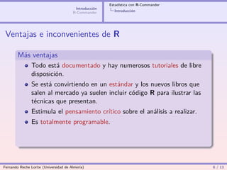 Estadística con R-Commander
                                        Introducción
                                       R-Commander       Introducción




 Ventajas e inconvenientes de R

        Más ventajas
                Todo está documentado y hay numerosos tutoriales de libre
                disposición.
                Se está convirtiendo en un estándar y los nuevos libros que
                salen al mercado ya suelen incluir código R para ilustrar las
                técnicas que presentan.
                Estimula el pensamiento crítico sobre el análisis a realizar.
                Es totalmente programable.




Fernando Reche Lorite (Universidad de Almería)                                       6 / 13
 